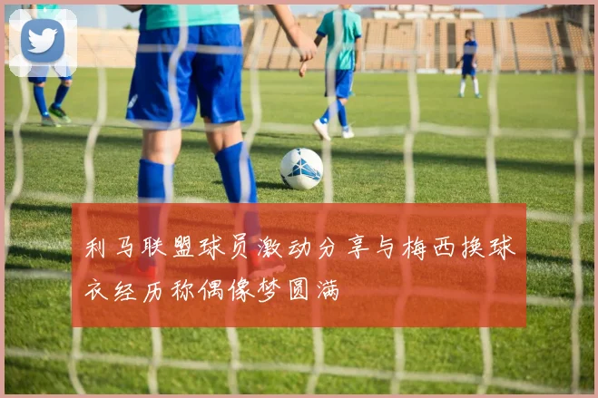 利马联盟球员激动分享与梅西换球衣经历称偶像梦圆满