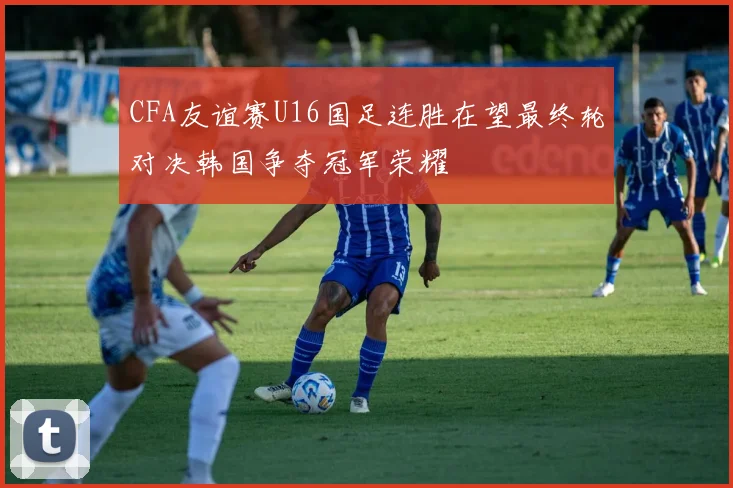 CFA友谊赛U16国足连胜在望最终轮对决韩国争夺冠军荣耀