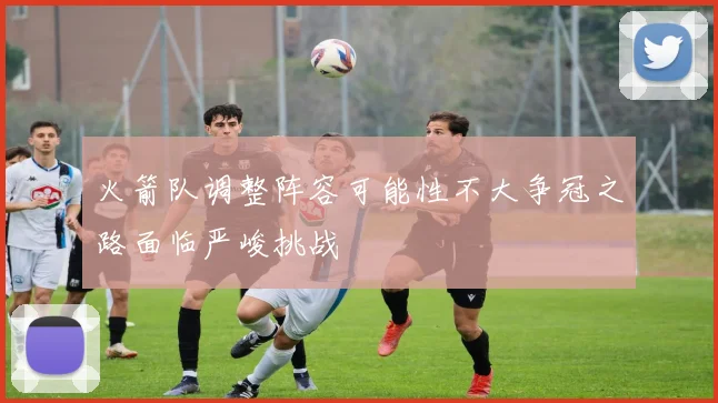 火箭队调整阵容可能性不大争冠之路面临严峻挑战