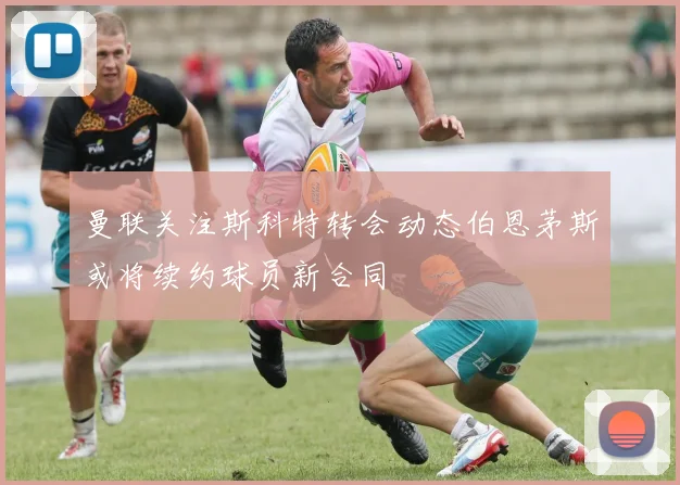 曼联关注斯科特转会动态伯恩茅斯或将续约球员新合同