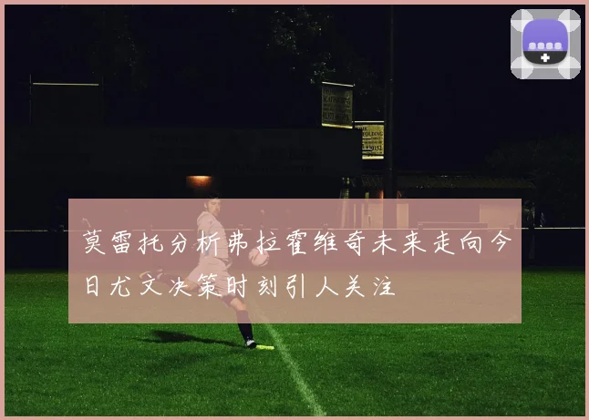 莫雷托分析弗拉霍维奇未来走向今日尤文决策时刻引人关注