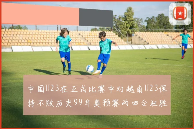 中国U23在正式比赛中对越南U23保持不败历史99年奥预赛两回合狂胜7-0