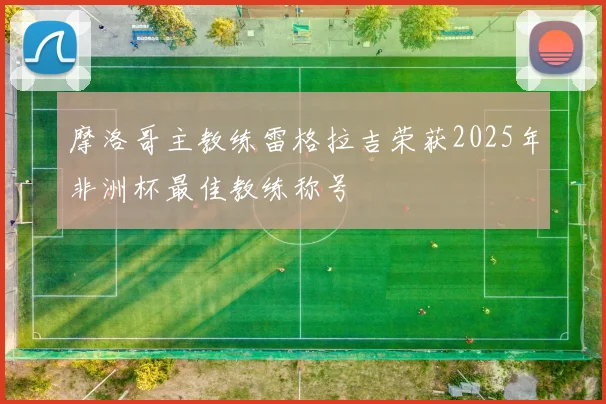 摩洛哥主教练雷格拉吉荣获2025年非洲杯最佳教练称号