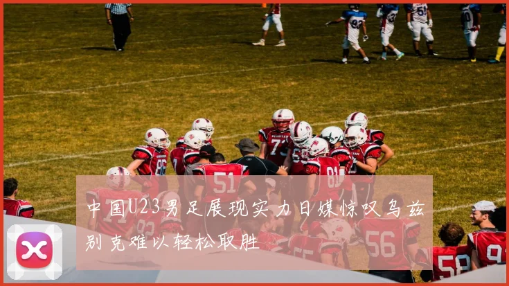 中国U23男足展现实力日媒惊叹乌兹别克难以轻松取胜