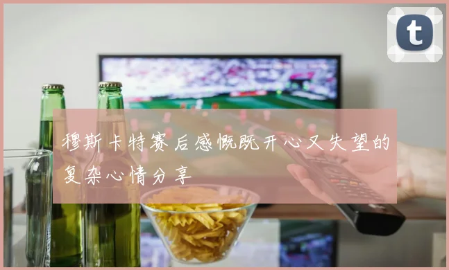 穆斯卡特赛后感慨既开心又失望的复杂心情分享