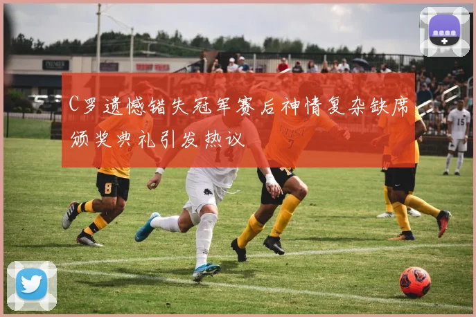 C罗遗憾错失冠军赛后神情复杂缺席颁奖典礼引发热议