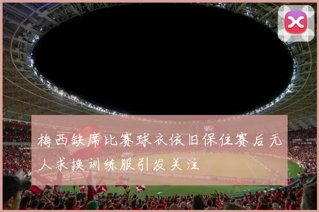 梅西缺席比赛球衣依旧保住赛后无人求换训练服引发关注