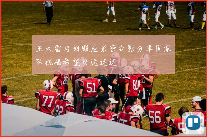 王大雷与刘殿座亲密合影分享国家队祝福希望好运连连