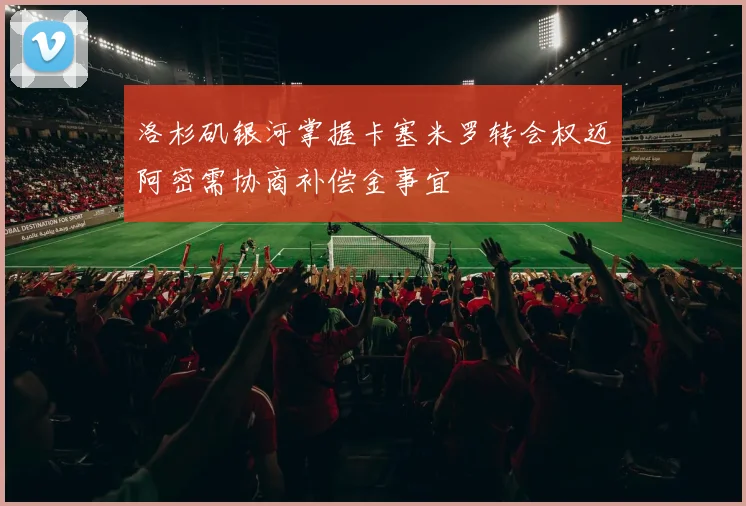 洛杉矶银河掌握卡塞米罗转会权迈阿密需协商补偿金事宜