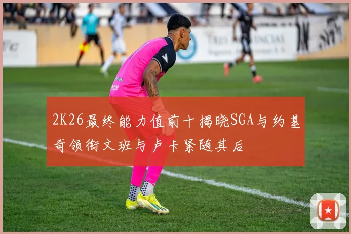 2K26最终能力值前十揭晓SGA与约基奇领衔文班与卢卡紧随其后