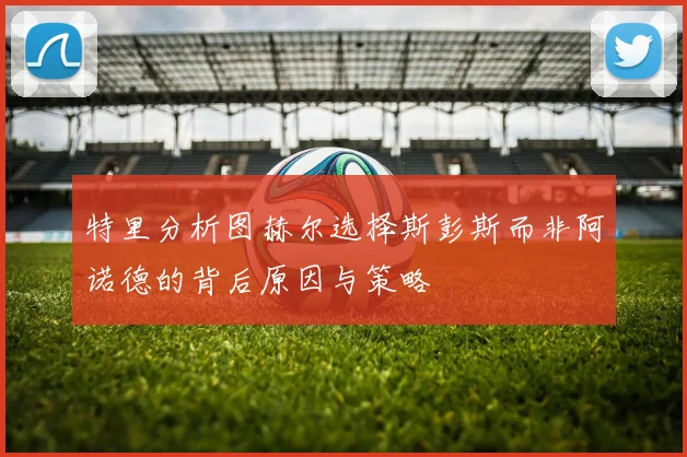 特里分析图赫尔选择斯彭斯而非阿诺德的背后原因与策略