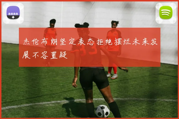 杰伦布朗坚定表态拒绝摆烂未来发展不容置疑