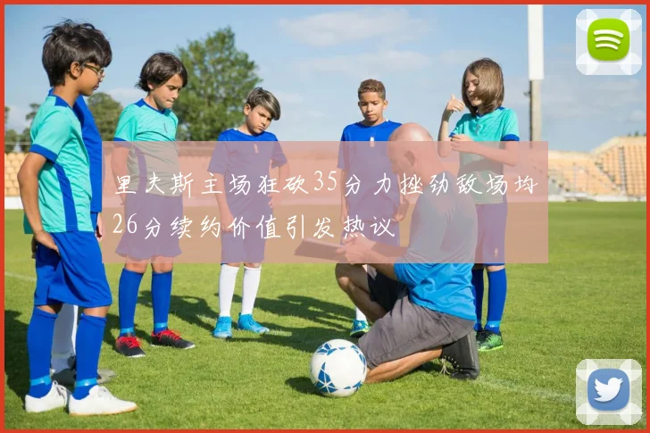 里夫斯主场狂砍35分力挫劲敌场均26分续约价值引发热议