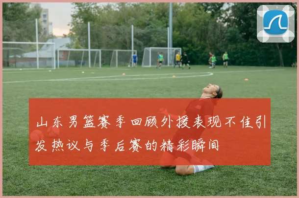 山东男篮赛季回顾外援表现不佳引发热议与季后赛的精彩瞬间