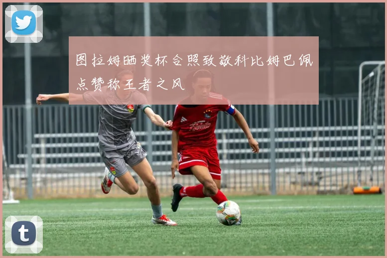 图拉姆晒奖杯合照致敬科比姆巴佩点赞称王者之风