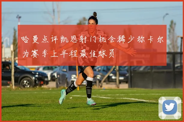 哈曼点评凯恩射门机会稀少称卡尔为赛季上半程最佳球员